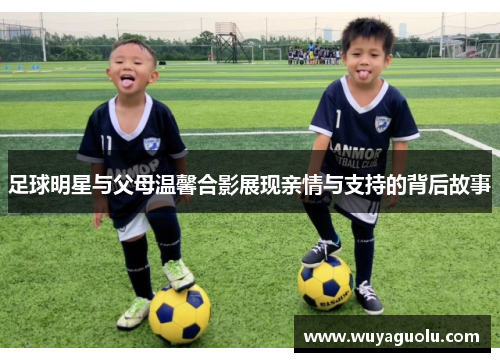 足球明星与父母温馨合影展现亲情与支持的背后故事