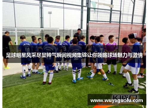 足球明星风采尽显帅气瞬间视频集锦让你领略球场魅力与激情