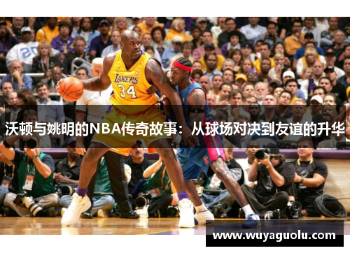 沃顿与姚明的NBA传奇故事：从球场对决到友谊的升华
