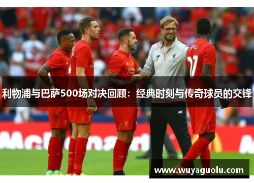 利物浦与巴萨500场对决回顾：经典时刻与传奇球员的交锋