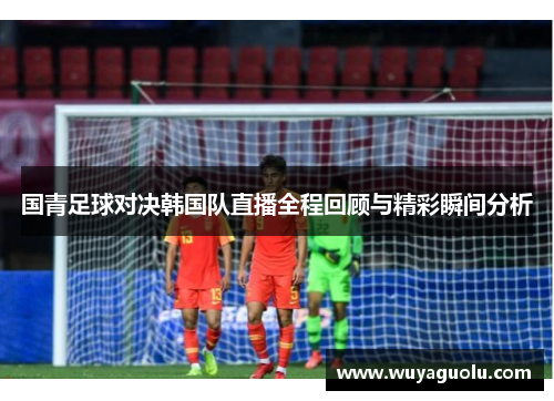 国青足球对决韩国队直播全程回顾与精彩瞬间分析
