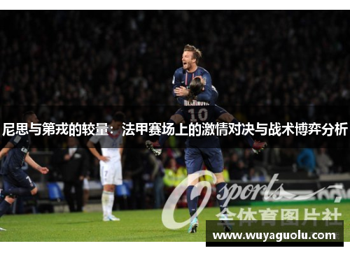尼思与第戎的较量：法甲赛场上的激情对决与战术博弈分析