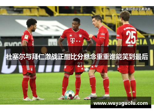 杜塞尔与拜仁激战正酣比分悬念重重谁能笑到最后